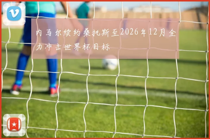 内马尔续约桑托斯至2026年12月全力冲击世界杯目标