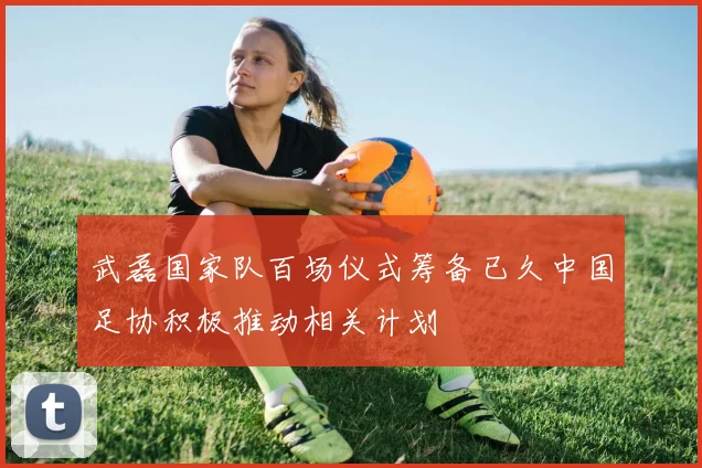 武磊国家队百场仪式筹备已久中国足协积极推动相关计划
