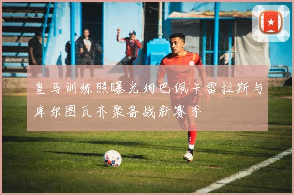 皇马训练照曝光姆巴佩卡雷拉斯与库尔图瓦齐聚备战新赛季