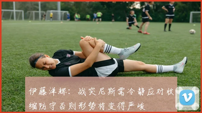 伊藤洋辉:战突尼斯需冷静应对收缩防守否则形势将变得严峻