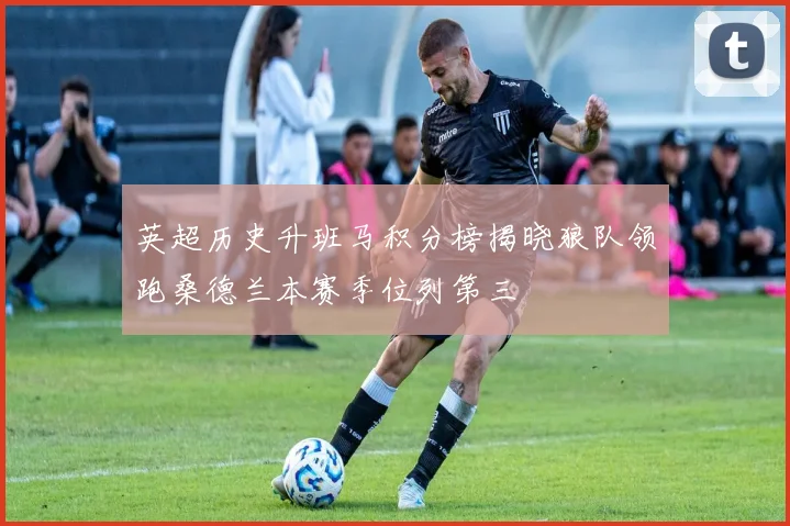 英超历史升班马积分榜揭晓狼队领跑桑德兰本赛季位列第三