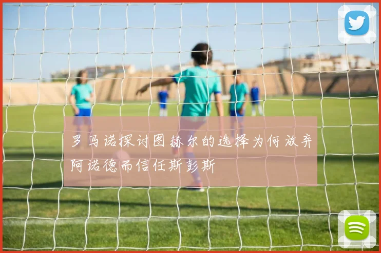 罗马诺探讨图赫尔的选择为何放弃阿诺德而信任斯彭斯