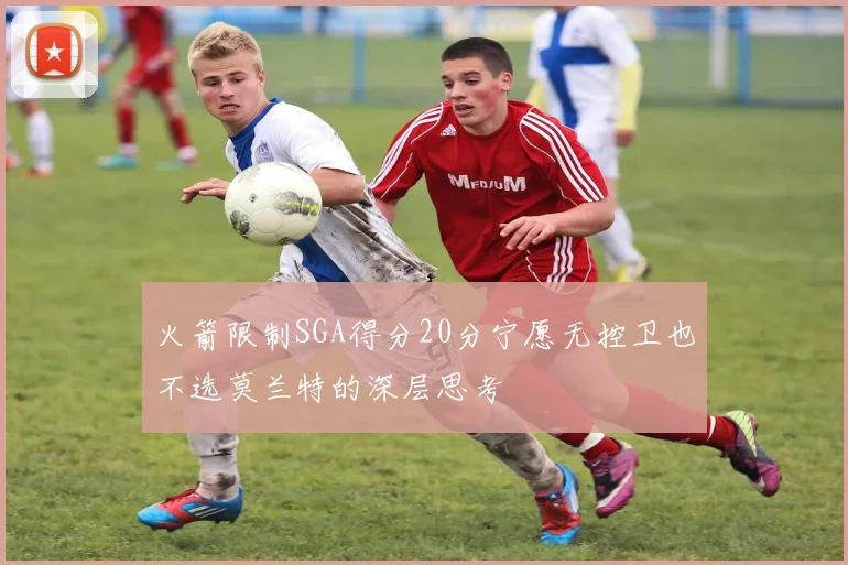火箭限制SGA得分20分宁愿无控卫也不选莫兰特的深层思考