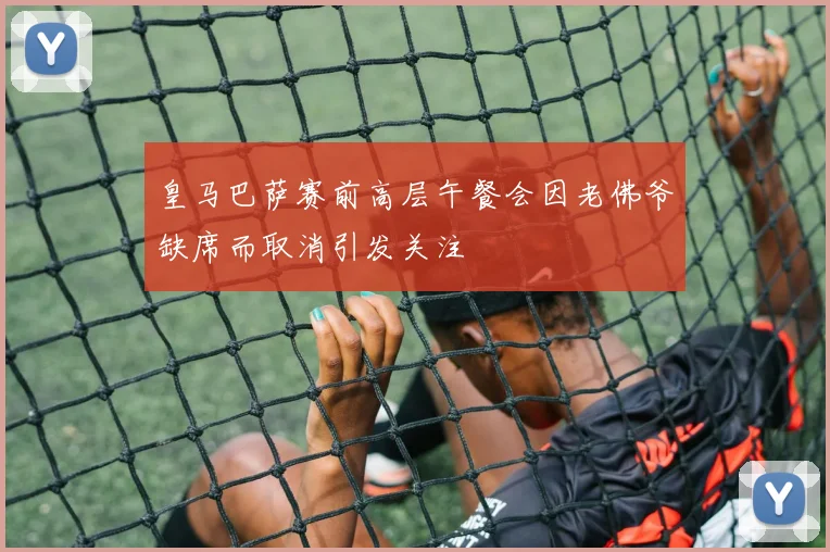 皇马巴萨赛前高层午餐会因老佛爷缺席而取消引发关注