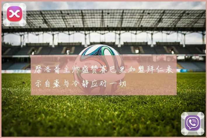 摩洛哥主帅盛赞赛巴里加盟拜仁表示自豪与冷静应对一切