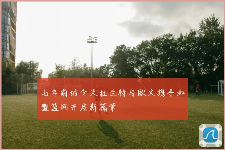 七年前的今天杜兰特与欧文携手加盟篮网开启新篇章