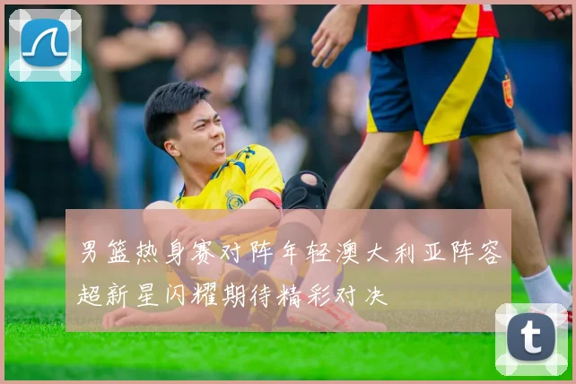男篮热身赛对阵年轻澳大利亚阵容超新星闪耀期待精彩对决