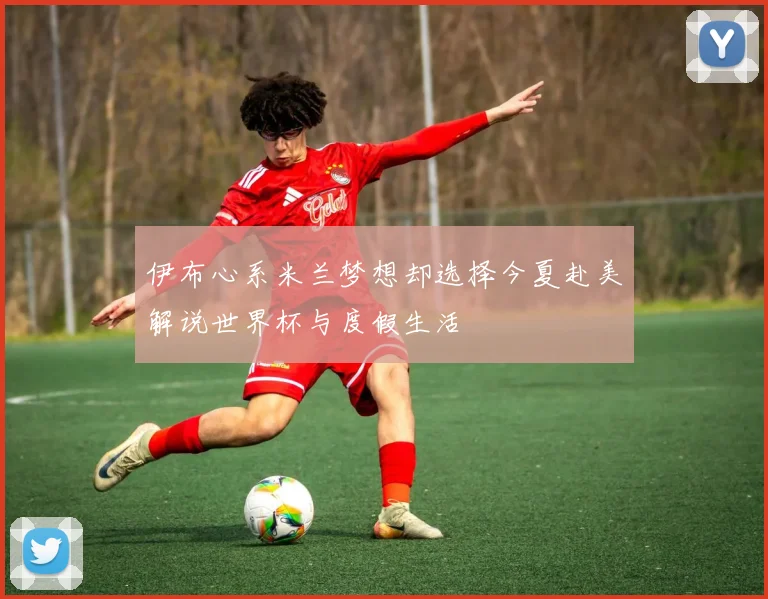 伊布心系米兰梦想却选择今夏赴美解说世界杯与度假生活
