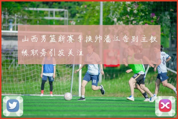 山西男篮新赛季换帅潘江告别主教练职务引发关注