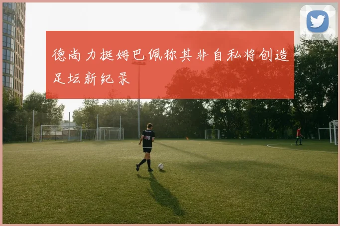 德尚力挺姆巴佩称其非自私将创造足坛新纪录