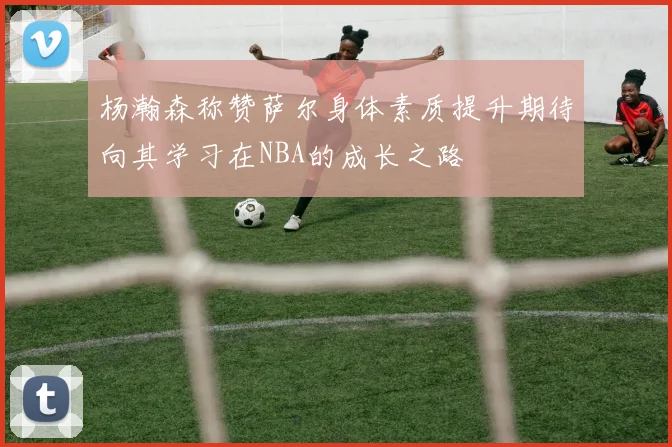 杨瀚森称赞萨尔身体素质提升期待向其学习在NBA的成长之路