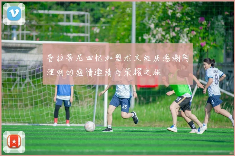 普拉蒂尼回忆加盟尤文经历感谢阿涅利的盛情邀请与荣耀之旅