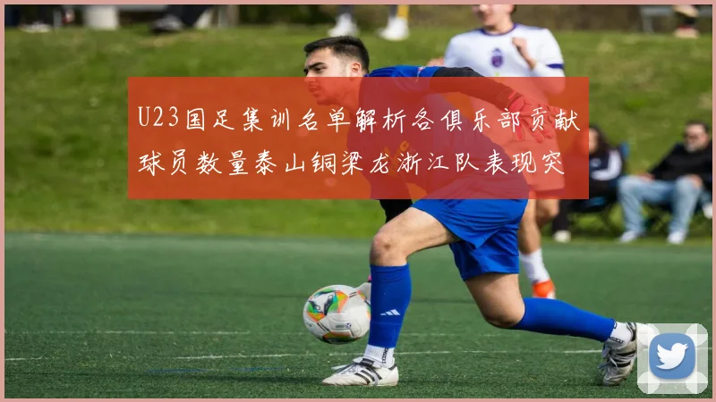 U23国足集训名单解析各俱乐部贡献球员数量泰山铜梁龙浙江队表现突出