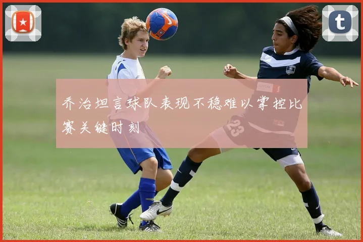 乔治坦言球队表现不稳难以掌控比赛关键时刻