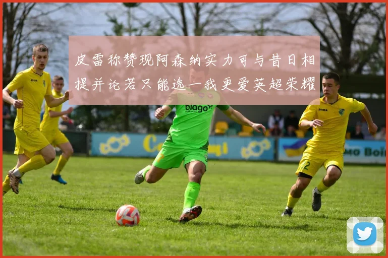 皮雷称赞现阿森纳实力可与昔日相提并论若只能选一我更爱英超荣耀