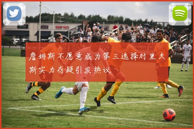 詹姆斯不愿意成为第三选择对里夫斯实力存疑引发热议