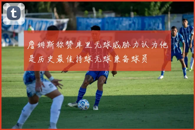 詹姆斯称赞库里无球威胁力认为他是历史最佳持球无球兼备球员