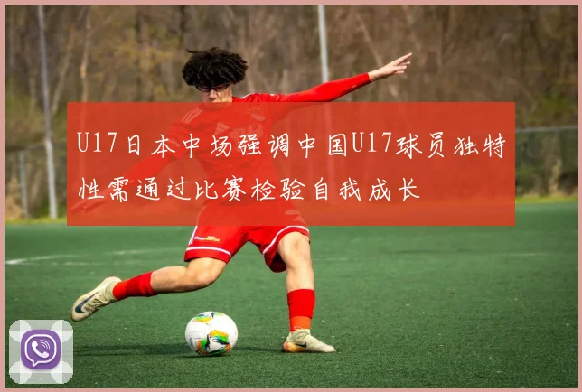 U17日本中场强调中国U17球员独特性需通过比赛检验自我成长