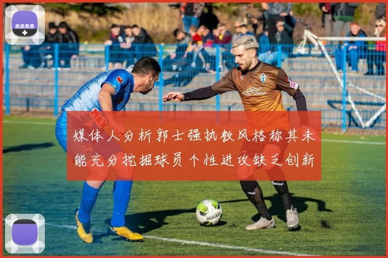 媒体人分析郭士强执教风格称其未能充分挖掘球员个性进攻缺乏创新性