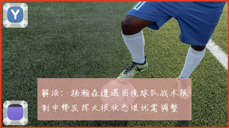 解读：杨瀚森遭遇困境球队战术限制中锋发挥大根状态堪忧需调整