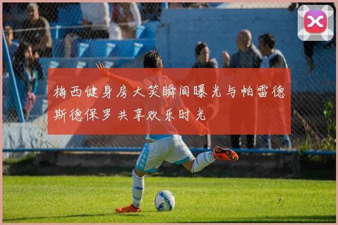 梅西健身房大笑瞬间曝光与帕雷德斯德保罗共享欢乐时光