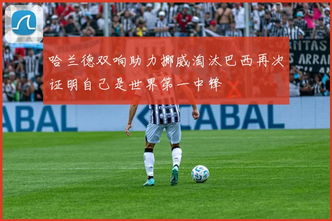 哈兰德双响助力挪威淘汰巴西再次证明自己是世界第一中锋