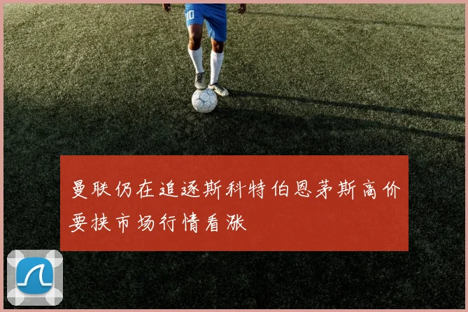 曼联仍在追逐斯科特伯恩茅斯高价要挟市场行情看涨