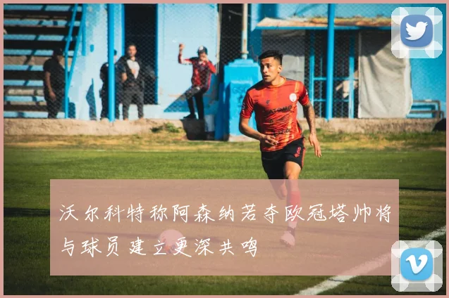 沃尔科特称阿森纳若夺欧冠塔帅将与球员建立更深共鸣