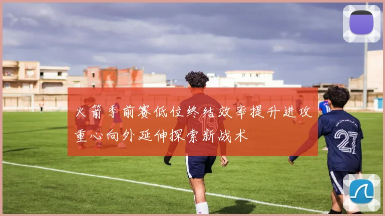 火箭季前赛低位终结效率提升进攻重心向外延伸探索新战术