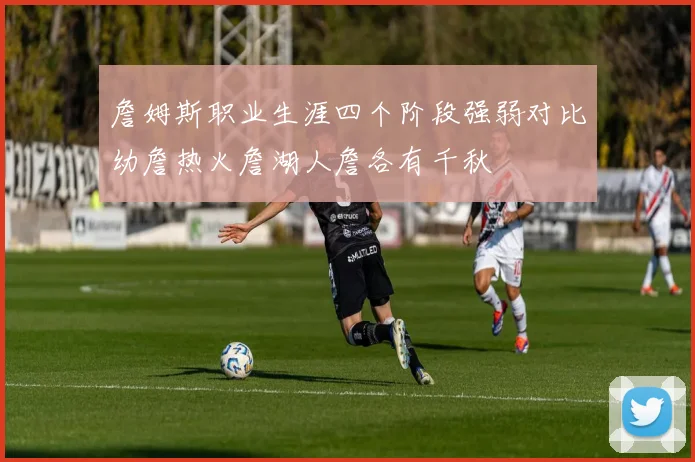 詹姆斯职业生涯四个阶段强弱对比幼詹热火詹湖人詹各有千秋