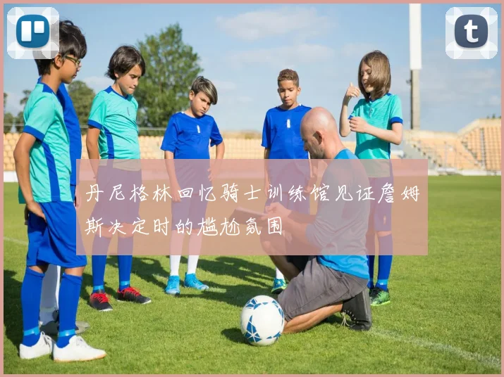 丹尼格林回忆骑士训练馆见证詹姆斯决定时的尴尬氛围