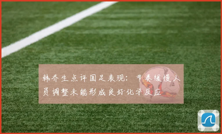 韩乔生点评国足表现：节奏缓慢人员调整未能形成良好化学反应