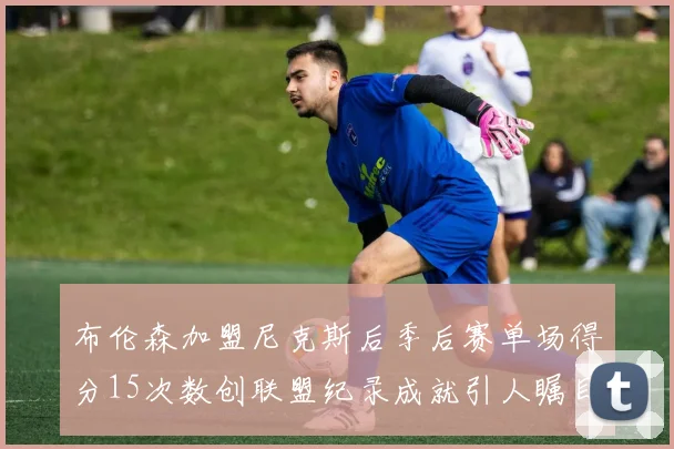 布伦森加盟尼克斯后季后赛单场得分15次数创联盟纪录成就引人瞩目