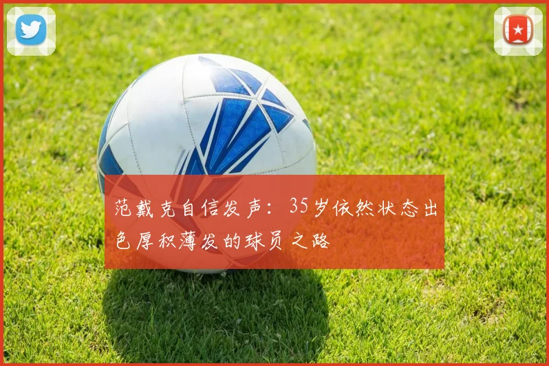 范戴克自信发声：35岁依然状态出色厚积薄发的球员之路