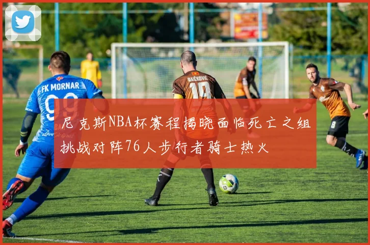 尼克斯NBA杯赛程揭晓面临死亡之组挑战对阵76人步行者骑士热火