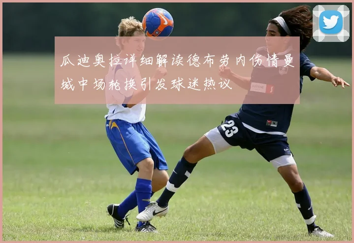 瓜迪奥拉详细解读德布劳内伤情曼城中场轮换引发球迷热议